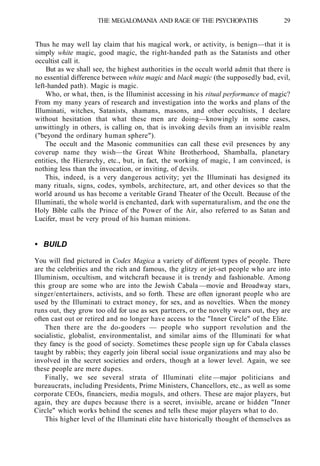 THE MEGALOMANIA AND RAGE OF THE PSYCHOPATHS 29
Thus he may well lay claim that his magical work, or activity, is benign—that it is
simply white magic, good magic, the right-handed path as the Satanists and other
occultist call it.
But as we shall see, the highest authorities in the occult world admit that there is
no essential difference between white magic and black magic (the supposedly bad, evil,
left-handed path). Magic is magic.
Who, or what, then, is the Illuminist accessing in his ritual performance of magic?
From my many years of research and investigation into the works and plans of the
Illuminati, witches, Satanists, shamans, masons, and other occultists, I declare
without hesitation that what these men are doing—knowingly in some cases,
unwittingly in others, is calling on, that is invoking devils from an invisible realm
("beyond the ordinary human sphere").
The occult and the Masonic communities can call these evil presences by any
coverup name they wish—the Great White Brotherhood, Shamballa, planetary
entities, the Hierarchy, etc., but, in fact, the working of magic, I am convinced, is
nothing less than the invocation, or inviting, of devils.
This, indeed, is a very dangerous activity; yet the Illuminati has designed its
many rituals, signs, codes, symbols, architecture, art, and other devices so that the
world around us has become a veritable Grand Theater of the Occult. Because of the
Illuminati, the whole world is enchanted, dark with supernaturalism, and the one the
Holy Bible calls the Prince of the Power of the Air, also referred to as Satan and
Lucifer, must be very proud of his human minions.
• BUILD
You will find pictured in Codex Magica a variety of different types of people. There
are the celebrities and the rich and famous, the glitzy or jet-set people who are into
Illuminism, occultism, and witchcraft because it is trendy and fashionable. Among
this group are some who are into the Jewish Cabala —movie and Broadway stars,
singer/entertainers, activists, and so forth. These are often ignorant people who are
used by the Illuminati to extract money, for sex, and as novelties. When the money
runs out, they grow too old for use as sex partners, or the novelty wears out, they are
often cast out or retired and no longer have access to the "Inner Circle" of the Elite.
Then there are the do-gooders — people who support revolution and the
socialistic, globalist, environmentalist, and similar aims of the Illuminati for what
they fancy is the good of society. Sometimes these people sign up for Cabala classes
taught by rabbis; they eagerly join liberal social issue organizations and may also be
involved in the secret societies and orders, though at a lower level. Again, we see
these people are mere dupes.
Finally, we see several strata of Illuminati elite —major politicians and
bureaucrats, including Presidents, Prime Ministers, Chancellors, etc., as well as some
corporate CEOs, financiers, media moguls, and others. These are major players, but
again, they are dupes because there is a secret, invisible, arcane or hidden "Inner
Circle" which works behind the scenes and tells these major players what to do.
This higher level of the Illuminati elite have historically thought of themselves as
 