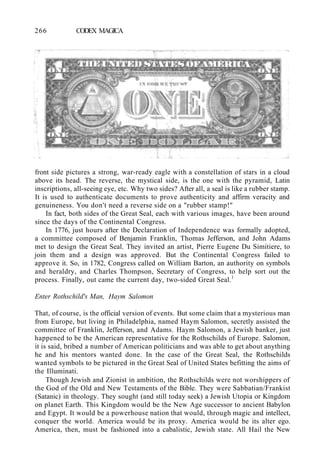 266 CODEX MAGICA
front side pictures a strong, war-ready eagle with a constellation of stars in a cloud
above its head. The reverse, the mystical side, is the one with the pyramid, Latin
inscriptions, all-seeing eye, etc. Why two sides? After all, a seal is like a rubber stamp.
It is used to authenticate documents to prove authenticity and affirm veracity and
genuineness. You don't need a reverse side on a "rubber stamp!"
In fact, both sides of the Great Seal, each with various images, have been around
since the days of the Continental Congress.
In 1776, just hours after the Declaration of Independence was formally adopted,
a committee composed of Benjamin Franklin, Thomas Jefferson, and John Adams
met to design the Great Seal. They invited an artist, Pierre Eugene Du Simitiere, to
join them and a design was approved. But the Continental Congress failed to
approve it. So, in 1782, Congress called on William Barton, an authority on symbols
and heraldry, and Charles Thompson, Secretary of Congress, to help sort out the
process. Finally, out came the current day, two-sided Great Seal.1
Enter Rothschild's Man, Haym Salomon
That, of course, is the official version of events. But some claim that a mysterious man
from Europe, but living in Philadelphia, named Haym Salomon, secretly assisted the
committee of Franklin, Jefferson, and Adams. Haym Salomon, a Jewish banker, just
happened to be the American representative for the Rothschilds of Europe. Salomon,
it is said, bribed a number of American politicians and was able to get about anything
he and his mentors wanted done. In the case of the Great Seal, the Rothschilds
wanted symbols to be pictured in the Great Seal of United States befitting the aims of
the Illuminati.
Though Jewish and Zionist in ambition, the Rothschilds were not worshippers of
the God of the Old and New Testaments of the Bible. They were Sabbatian/Frankist
(Satanic) in theology. They sought (and still today seek) a Jewish Utopia or Kingdom
on planet Earth. This Kingdom would be the New Age successor to ancient Babylon
and Egypt. It would be a powerhouse nation that would, through magic and intellect,
conquer the world. America would be its proxy. America would be its alter ego.
America, then, must be fashioned into a cabalistic, Jewish state. All Hail the New
 