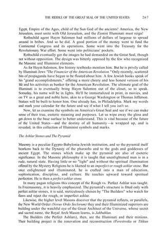 THE RIDDLE OF THE GREAT SEAL OF THE UNITED STATES 267
Egypt, Empire of the Ages, child of the Sun God of the ancients! America, the New
Jerusalem, must unite with Old Jerusalem, and the Zionist Illuminati must reign!
Rothschild agent Haym Salomon had millions of dollars of largesse to spread
around in bribes. And so he did. A good portion of the money went to fund the
Continental Congress and its operations. Some went into the Treasury for the
Revolutionary War effort. Some went into politicians' pockets.
Rothschild eventually got the images he had demanded on the Great Seal, though
not without opposition. The design was bitterly opposed by the few who recognized
the Masonic and Illuminist elements.
As for Haym Salomon, few history textbooks mention him. But he is privily called
by Illuminati Jews "The Financier of the American Revolution." Only recently, scattered
bits of propaganda have begun to be floated about him. A few Jewish books speak of
his "grand accomplishments," offering a more cheery and less honest version of his
life and his activities as banker for the American Revolution. The ultimate goal of the
Illuminati is to eventually bring Haym Salomon out of the closet, so to speak.
Someday, his name will be in lights. He'll be immortalized in print, in movies, and
on TV as a great and noble hero, akin to a George Washington or Thomas Jefferson.
Statues will be built to honor him. One already has, in Philadelphia. Mark my words
and mark your calendar for the future and see if what I tell you isn't so.
Now, let us examine the symbols on America's Great Seal and see if we can make
sense of their true, esoteric meaning and purposes. Let us wipe away the gloss and
get down to the base surface to better understand. This is vital because of the future
of the United States —and the destiny of all humanity —is wrapped up, and is
revealed, in this collection of Illuminist symbols and marks.
The Ashlar Stones and The Pyramid
Masonry is a peculiar Egypto-Babylonia-Jewish institution, and so the pyramid itself
hearkens back to the Dynasty of the pharaohs and to the gods and goddesses of
ancient Egypt. The stones which make up the pyramid are also of esoteric
significance. In the Masonic philosophy it is taught that unenlightened man is in a
rude, natural state. Having little or no "light" and without the spiritual illumination
offered by the Mystery Religions he is likened to an imperfect or rough ashlar stone. But
once enlightened and illuminated, he is crafted into a man of education,
sophistication, discipline, and culture. He reaches upward toward spiritual
perfection. He is then a perfect ashlar stone.
In many pagan religions this concept of the Rough vs. Perfect Ashlar was taught.
In Freemasonry, it is heavily emphasized. The pyramid's structure is fitted only with
perfect ashlar stones, it is said, meticulously chosen by "The Builders" who watch for
flaws and reject the rough, or imperfect ashlar.
Likewise, the higher level Masons discover that the pyramid reflects, or parallels,
the New World Order (Novus Ordo Seclorum) they and their Illuminized superiors are
building under the watchful eye of the Great Architect of the Universe, whose secret
and sacred name, the Royal Arch Mason learns, is Jahbuhlun.
The Builders (the Perfect Ashlars), then, are the Illuminati and their minions.
Their building project is the renovation and reconstruction (Perestroika or Tikkun
 