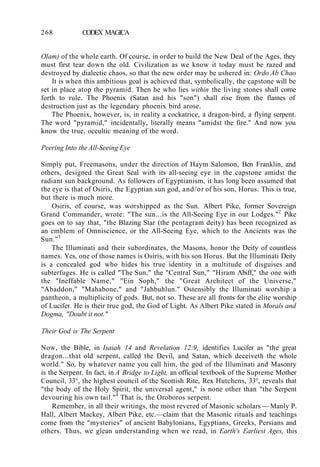 268 CODEX MAGICA
Olam) of the whole earth. Of course, in order to build the New Deal of the Ages, they
must first tear down the old. Civilization as we know it today must be razed and
destroyed by dialectic chaos, so that the new order may be ushered in: Ordo Ab Chao
It is when this ambitious goal is achieved that, symbolically, the capstone will be
set in place atop the pyramid. Then he who lies within the living stones shall come
forth to rule. The Phoenix (Satan and his "son") shall rise from the flames of
destruction just as the legendary phoenix bird arose.
The Phoenix, however, is, in reality a cockatrice, a dragon-bird, a flying serpent.
The word "pyramid," incidentally, literally means "amidst the fire." And now you
know the true, occultic meaning of the word.
Peering Into the All-Seeing Eye
Simply put, Freemasons, under the direction of Haym Salomon, Ben Franklin, and
others, designed the Great Seal with its all-seeing eye in the capstone amidst the
radiant sun background. As followers of Egyptianism, it has long been assumed that
the eye is that of Osiris, the Egyptian sun god, and/or of his son, Horus. This is true,
but there is much more.
Osiris, of course, was worshipped as the Sun. Albert Pike, former Sovereign
Grand Commander, wrote: "The sun...is the All-Seeing Eye in our Lodges."2
Pike
goes on to say that, "the Blazing Star (the pentagram deity) has been recognized as
an emblem of Omniscience, or the All-Seeing Eye, which to the Ancients was the
Sun."3
The Illuminati and their subordinates, the Masons, honor the Deity of countless
names. Yes, one of those names is Osiris, with his son Horus. But the Illuminati Deity
is a concealed god who hides his true identity in a multitude of disguises and
subterfuges. He is called "The Sun," the "Central Sun," "Hiram Abiff," the one with
the "Ineffable Name," "Ein Soph," the "Great Architect of the Universe,"
"Abaddon," "Mahabone," and "Jahbuhlun." Ostensibly the Illuminati worship a
pantheon, a multiplicity of gods. But, not so. These are all fronts for the elite worship
of Lucifer. He is their true god, the God of Light. As Albert Pike stated in Morals and
Dogma, "Doubt it not."
Their God is The Serpent
Now, the Bible, in Isaiah 14 and Revelation 12:9, identifies Lucifer as "the great
dragon...that old serpent, called the Devil, and Satan, which deceiveth the whole
world." So, by whatever name you call him, the god of the Illuminati and Masonry
is the Serpent. In fact, in A Bridge to Light, an official textbook of the Supreme Mother
Council, 33°, the highest council of the Scottish Rite, Rex Hutchens, 33°, reveals that
"the body of the Holy Spirit, the universal agent," is none other than "the Serpent
devouring his own tail."4
That is, the Oroboros serpent.
Remember, in all their writings, the most revered of Masonic scholars — Manly P.
Hall, Albert Mackey, Albert Pike, etc.—claim that the Masonic rituals and teachings
come from the "mysteries" of ancient Babylonians, Egyptians, Greeks, Persians and
others. Thus, we glean understanding when we read, in Earth's Earliest Ages, this
 