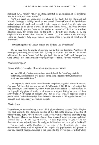 THE RIDDLE OF THE GREAT SEAL OF THE UNITED STATES 269
statement by G. Pember: "There is little doubt that the culmination of the mysteries
was the worship of Satan himself."5
You'll also recall our discussion elsewhere in this book that the Illuminist and
Masonic theology is solidly based on the Jewish Cabala (Kaballah or Quaballah).
Indeed, almost all occult and magical belief systems are founded on the principles
and teachings of the Jewish Cabala. In her most famous book, The Secret Doctrine,
Helena Blavatsky praised Satan as the teacher of humanity.6
He is to be thanked,
Blavatsky says, for setting men on the path to divinity and liberty. It is, she
emphasizes, the Cabala that "unveils the secret." To what secret is she referring?
Listen, as Blavatsky flatly states the core doctrine of the mysteries, of occultism, of
Illuminism:
The Great Serpent of the Garden of Eden and the Lord God are identical.7
Ah, we have here the reality of supreme evil in this core teaching. Paul knew of
this mystery teaching, he wrote of the "Mystery of Iniquity" and said of the ancient
religionists, that they "knew God, but glorified Him not as God," and changed the
Glory of God "into the likeness of creeping things" — that is, serpents (Romans 1:23).
The Devourer of Self
Barbara Walker, researcher of occultism and paganism, writes:
As Lord of Death, Osiris was sometimes identified with the Great Serpent of the
underworld, and sometimes was painted in the same serpentine form, bent around
so his toes touched his head.8
The serpent, or Satan, as we know from the scriptures, is god of the dead. Indeed,
God says, "all they that hate me love death" (Proverbs 8:36). He is Lord alright, but
only of death, of the underworld, and of planet earth for a season (II Thessalonians 2).
He is graphically pictured in the occult world as a serpent biting his own tail; how
appropriate: A devourer of himself! And that is what actually happens when a
person defies God and worships the Adversary. He or she is "biting his own tail" —
tragically and pathetically devouring himself.
The Oroboros
The oroboros, or serpent biting its own tail, is pictured on the cover of Codex Magica.
This book unmasks the Illuminati worship of this detestable creature, a worship of
which virtually every person on earth is dangerously and hopelessly unaware. Since
the Illuminati, Masons, and fellow cabalists have amassed such tremendous political,
financial, social, and technological powers, is it not a frightening thing to realize that
these men are not only religious, their religion is Satanism, and their god is the Devil?
The destructive path, therefore, is the way of the Illuminati. As I have
demonstrated, these wicked agents of the Serpent are psychopaths and present a
clear and present threat and danger to our lives. But the gravest danger is that which
 