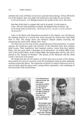 270 CODEX MAGICA
confronts the souls of billions of unsaved, ignorant human beings. If they fall for the
Lie of the Serpent, they will suffer total destruction and suffer loss for eternity.
In Occult Geometry, A.S. Raleigh examines the symbol of the circle. He writes:
One form of the circle is a serpent with a tail in its mouth...It is the return to
Unity...The true circle symbolizes evolution, the Serpent Circle involution...the
power brings Unity out of diversity...The Serpent Circle is, therefore, ever the symbol of
the destructive.9
Later, in the photos and illustrations presented in this chapter, you will discover
the startling artwork on a Jewish New Year's postcard by Jewish artist Alain Roth
back in 1915. The design shows the Oroboros Serpent (Satan) encircling and
conquering the whole earth. Happy New Year?
As I have proven over and over by a preponderance of documentation, we cannot
separate the murderous goals and activities of the Illuminati from their religious
belief system. Their inspiration, their fanatical zealotry, comes from their teacher,
Satan, who has given them a thorough set of instructions—an Unholy Bible if you
will, in the Jewish Cabala. In this Unholy Bible, the Serpent plays the key role. He is
praised as the "Serpent of Wisdom." The destiny of the Illuminati and the whole
world is said to be in his hands.
We thank God that all who believe in Christ Jesus have no part of this destiny.
Jesus said He has chosen us out of the world. We are pilgrims, aliens on earth, spiritually
residing in heavenly places. The serpent has no power or control whatsoever over us,
and we solidly reject his many works, among which, regrettably, is the symbology of
the Great Seal of the United States.
Advertisement for a
cigarette brand. The
three most
prominent symbols:
(1) All-seeing eye;
(2) The sign of
eternity—resembling
the figure 8 lying on
its side; (3)The
three dots, or
points, indicative of
the unholy trinity.
The Guardian Angel
organization in New
York City has as its
logo an all-seeing eye
in a triangle, and
angel wings. Message:
"We are watching!"
 