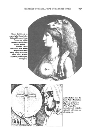 THE RIDDLE OF THE GREAT SEAL OF THE UNITED STATES 271
Reason (La Raison), an
engraving by Darcis in the
National Museum, Paris,
France, was said to
capture the spirit of the
bloody, Illuminati-
inspired French
Revolution. What we see
is symbolism of the
unholy trinity of Lucifer-
Father (Lion), Mother
(Goddess), and Son (all-
seeing eye).
Art illustration from the
book, Active Meditation,
by Robert Leichtman,
M.D. and Carl Japikse
(Ariel Press). The
hermetic monk holds the
solar disk with cross and
all-seeing eye.
 