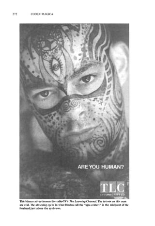 272 CODEX MAGICA
This bizarre advertisement for cable-TV's The Learning Channel. The tattoos on this man
are real. The all-seeing eye is in what Hindus call the "ajna center," in the midpoint of the
forehead just above the eyebrows.
 