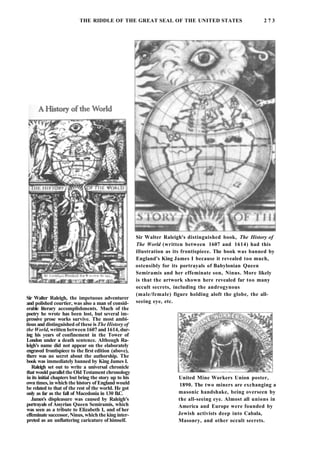 THE RIDDLE OF THE GREAT SEAL OF THE UNITED STATES 2 7 3
Sir Walter Raleigh, the impetuous adventurer
and polished courtier, was also a man of consid-
erable literary accomplishments. Much of the
poetry he wrote has been lost, but several im-
pressive prose works survive. The most ambi-
tious and distinguished of these is The History of
the World, written between 1607 and 1614, dur-
ing his years of confinement in the Tower of
London under a death sentence. Although Ra-
leigh's name did not appear on the elaborately
engraved frontispiece to the first edition (above),
there was no secret about the authorship. The
book was immediately banned by King James I.
Raleigh set out to write a universal chronicle
that would parallel the Old Testament chronology
in its initial chapters but bring the story up to his
own times, in which the history of England would
be related to that of the rest of the world. He got
only as far as the fall of Macedonia in 130 B.C.
James's displeasure was caused by Raleigh's
portrayals of Assyrian Queen Semiramis, which
was seen as a tribute to Elizabeth I, and of her
effeminate successor, Ninus, which the king inter-
preted as an unflattering caricature of himself.
Sir Walter Raleigh's distinguished book, The History of
The World (written between 1607 and 1614) had this
illustration as its frontispiece. The book was banned by
England's King James I because it revealed too much,
ostensibly for its portrayals of Babylonian Queen
Semiramis and her effeminate son, Ninus. More likely
is that the artwork shown here revealed far too many
occult secrets, including the androgynous
(male/female) figure holding aloft the globe, the all-
seeing eye, etc.
United Mine Workers Union poster,
1890. The two miners are exchanging a
masonic handshake, being overseen by
the all-seeing eye. Almost all unions in
America and Europe were founded by
Jewish activists deep into Cabala,
Masonry, and other occult secrets.
 