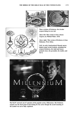 THE RIDDLE OF THE GREAT SEAL OF THE UNITED STATES 2 7 5
Three versions of Oroboros, the circular
serpent biting its own tail.
Above left: This version is from Atlanta
Fugiens, by Michael Maier, 1618.
Above right: This version of Oroboros is from
Dahomey, West Africa.
Left: An early, hand-painted Masonic apron
depicts many occult symbols, including the
serpent Oroboros, the skull and bones,
pentacle stars, the pyramids, the mallet, and
the X.
The Fox-TV network ran 67 episodes of the popular series, Millennium. The Oroboros
serpent was the focal point of advertising for the series though the occult meaning of
the symbol was never fully explained.
 