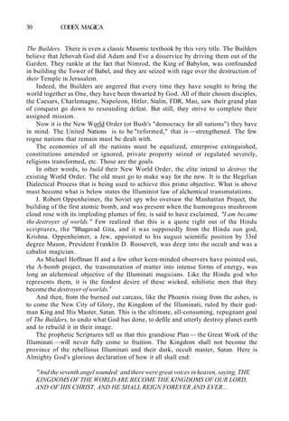 30 CODEX MAGICA
The Builders. There is even a classic Masonic textbook by this very title. The Builders
believe that Jehovah God did Adam and Eve a disservice by driving them out of the
Garden. They rankle at the fact that Nimrod, the King of Babylon, was confounded
in building the Tower of Babel, and they are seized with rage over the destruction of
their Temple in Jerusalem.
Indeed, the Builders are angered that every time they have sought to bring the
world together as One, they have been thwarted by God. All of their chosen disciples,
the Caesars, Charlemagne, Napoleon, Hitler, Stalin, FDR, Mao, saw their grand plan
of conquest go down to resounding defeat. But still, they strive to complete their
assigned mission.
Now it is the New World Order (or Bush's "democracy for all nations") they have
in mind. The United Nations is to be "reformed," that is —strengthened. The few
rogue nations that remain must be dealt with.
The economies of all the nations must be equalized, enterprise extinguished,
constitutions amended or ignored, private property seized or regulated severely,
religions transformed, etc. Those are the goals.
In other words, to build their New World Order, the elite intend to destroy the
existing World Order. The old must go to make way for the new. It is the Hegelian
Dialectical Process that is being used to achieve this prime objective. What is above
must become what is below states the Illuminist law of alchemical transmutations.
J. Robert Oppenheimer, the Soviet spy who oversaw the Manhattan Project, the
building of the first atomic bomb, and was present when the humongous mushroom
cloud rose with its imploding plumes of fire, is said to have exclaimed, "I am became
the destroyer of worlds." Few realized that this is a quote right out of the Hindu
scriptures, the "Bhagavad Gita, and it was supposedly from the Hindu sun god,
Krishna. Oppenheimer, a Jew, appointed to his august scientific position by 33rd
degree Mason, President Franklin D. Roosevelt, was deep into the occult and was a
cabalist magician.
As Michael Hoffman II and a few other keen-minded observers have pointed out,
the A-bomb project, the transmutation of matter into intense forms of energy, was
long an alchemical objective of the Illuminati magicians. Like the Hindu god who
represents them, it is the fondest desire of these wicked, nihilistic men that they
become the destroyer of worlds.4
And then, from the burned out carcass, like the Phoenix rising from the ashes, is
to come the New City of Glory, the Kingdom of the Illuminati, ruled by their god-
man King and His Master, Satan. This is the ultimate, all-consuming, repugnant goal
of The Builders, to undo what God has done, to defile and utterly destroy planet earth
and to rebuild it in their image.
The prophetic Scriptures tell us that this grandiose Plan — the Great Work of the
Illuminati —will never fully come to fruition. The Kingdom shall not become the
province of the rebellious Illuminati and their dark, occult master, Satan. Here is
Almighty God's glorious declaration of how it all shall end:
"And the seventh angel sounded: and there were great voices in heaven, saying, THE
KINGDOMS OF THE WORLD ARE BECOME THE KINGDOMS OF OUR LORD,
AND OF HIS CHRIST, AND HE SHALL REIGN FOREVER AND EVER...
 