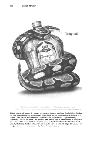 278 CODEX MAGICA
Blatant serpent wickedness is rampant in this advertisement for Crown Royal whiskey. We have
the regal scarlet crown, the diamond cuts on the glass, the evil snake shaped in the form of "S"
(Satan?), and the one word question, "Tempted?" The phrase below, "Enjoy our quality
responsibly" sounds like some kind of hellish joke. Crown Royal is manufactured by Seagram &
Sons, the world's largest distillery. Seagram is owned by the Bronfman bloodline dynasty of
Canada, the family of ardent ADL Jewish Zionists. Its senior is currently Edgar Bronfman, who
also just happens to be chairman of the World Jewish Congress.
 