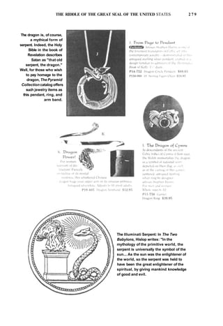THE RIDDLE OF THE GREAT SEAL OF THE UNITED STATES 2 7 9
The dragon is, of course,
a mythical form of
serpent. Indeed, the Holy
Bible in the book of
Revelation describes
Satan as "that old
serpent, the dragon."
Well, for those who wish
to pay homage to the
dragon, The Pyramid
Collection catalog offers
such jewelry items as
this pendant, ring, and
arm band.
The llluminati Serpent: In The Two
Babylons, Hislop writes: "In the
mythology of the primitive world, the
serpent is universally the symbol of the
sun... As the sun was the enlightener of
the world, so the serpent was held to
have been the great enlightener of the
spiritual, by giving mankind knowledge
of good and evil.
 