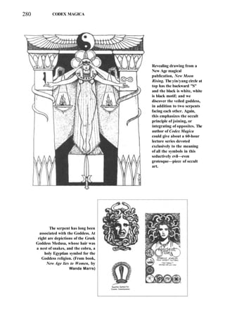 280 CODEX MAGICA
Revealing drawing from a
New Age magical
publication, New Moon
Rising. The yin/yang circle at
top has the backward "S"
and the black is white, white
is black motif; and we
discover the veiled goddess,
in addition to two serpents
facing each other. Again,
this emphasizes the occult
principle of joining, or
integrating of opposites. The
author of Codex Magica
could give about a 60-hour
lecture series devoted
exclusively to the meaning
of all the symbols in this
seductively evil—even
grotesque—piece of occult
art.
The serpent has long been
associated with the Goddess. At
right are depictions of the Greek
Goddess Medusa, whose hair was
a nest of snakes, and the cobra, a
holy Egyptian symbol for the
Goddess religion. (From book,
New Age lies to Women, by
Wanda Marrs)
 