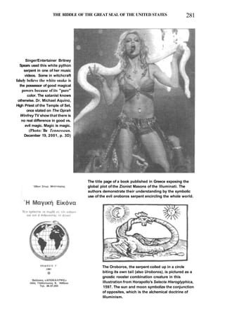 THE RIDDLE OF THE GREAT SEAL OF THE UNITED STATES 281
Singer/Entertainer Britney
Spears used this white python
serpent in one of her music
videos. Some in witchcraft
falsely believe the white snake is
the possessor of good magical
powers because of its "pure"
color. The satanist knows
otherwise. Dr. Michael Aquino,
High Priest of the Temple of Set,
once stated on The Oprah
Winfrey TV show that there is
no real difference in good vs.
evil magic. Magic is magic.
(Photo: T
h
e Tennessean.
December 19, 2001, p. 3D)
The title page of a book published in Greece exposing the
global plot of the Zionist Masons of the Illuminati. The
authors demonstrate their understanding by the symbolic
use of the evil oroboros serpent encircling the whole world.
The Oroboros, the serpent coiled up in a circle
biting its own tail (also Uroboros), is pictured as a
gnostic rooster combination creature in this
illustration from Horapollo's Selecta Hieroglyphica,
1597. The sun and moon symbolize the conjunction
of opposites, which is the alchemical doctrine of
Illuminism.
 