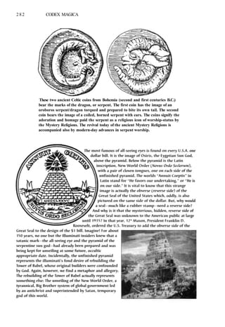 282 CODEX MAGICA
These two ancient Celtic coins from Bohemia (second and first centuries B.C.)
bear the marks of the dragon, or serpent. The first coin has the image of an
oroboros serpent/dragon torqued and prepared to bite its own tail. The second
coin bears the image of a coiled, horned serpent with ears. The coins signify the
adoration and homage paid the serpent as a religious icon of worship-status by
the Mystery Religions. The revival today of the ancient Mystery Religions is
accompanied also by modern-day advances in serpent worship.
 