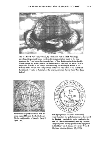 THE RIDDLE OF THE GREAT SEAL OF THE UNITED STATES 2 8 3
This is a Jewish New Year postcard, by artist Alain Roth in 1915. Amazingly
revealing, the postcard image confirms the documentation found in the long
controversial Protocols of the Learned Elders of lion. In the protocols the Jewish
Zionist conspiracy is described as a symbolic serpent encircling the world! As if to
emphasize that this is the correct understanding, the writing in Hebrew at the
bottom of this Jewish New Year postcard is the word "Leviathan." The identity of
Leviathan is revealed in Isaiah 27 as the serpent, or Satan. Have a Happy New Year,
indeed!
An Oroboros serpent associated with the
aionic cycles of life and death. (Cydonia:
The Secret Chronicles of Mars, by David E.
Flynn, 2002)
Fritz Springmeier, one of the world's top
researchers into the global conspiracy, discovered
the Illuminati symbol of a snake swallowing its
own tail (the Oroboros) being used by Portland,
Oregon's public library system as the logo placed
by the library on its books. (Newsletter Front A
Christian Ministry, October 15, 1993)
 