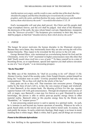 THE MEGALOMANIA AND RAGE OF THE PSYCHOPATHS 31
And the nations were angry, and thy wrath is come, and the time of the dead, that they
shouldest he judged, and that thou shouldest give reward unto thy servants the
prophets, and to the saints, and them that fear thy name, small and great; and shouldest
destroy them which destroy the earth." - recorded in Revelation 11:15, 18
God's incomparable will and plan shall prevail. His Christ and His people shall
reign triumphant forever, and the evil shall be judged. And what of the Illuminati,
the destroyers of the earth, the ones whom Satan's servant, Oppenheimer, trumpeted
were the "destroyer of worlds?" The Scriptures give testimony to their fate; they too,
shall be judged, so that God "shouldest destroy them which destroy the earth."
• POWER
The hunger for power motivates the human disciples in the Illuminati structure.
Because they serve Satan, they instinctually know they are also serving the will of his
human hierarchy. They expect to be rewarded for this service to the evil side.
George Bernard Shaw, who maintained an overwhelming hatred for God and for
Christianity, wrote of a "will" incarnated in higher consciousness man (the elite) that
shall "finally mould chaos itself into a race of gods."5
To fancy yourself as in a state of
becoming divine, as so superhuman, special and superior you shall achieve elevation
as one of a "race of gods," is an intoxicating prospect.
"Do As Thou Wilt"
The Bible says of the Antichrist, he "shall do according to his will" (Daniel 11:36).
Aleister Crowley, head of the occultic order, Ordo Templi Orientis, prided himself on
being the "wickedest man on earth." Crowley preached that Satanists had only one
commandment: "Do as thou wilt shall be the whole of the law."
Only gods can do as they will. That translates into awesome power. Changing
reality by the force of one's will is, in fact, the very essence of magic and witchcraft.
F. Aster Barnwell, in his sinister book, The Meaning of Christ For Our Age, equates
superior human will with god-consciousness. Through development and exercise of
will, or magic, says Barnwell, a man may live forever as a god. Illumined by occult
knowledge, the person is able to utilize pent-up psychic energy forces to effect
material reality. Barnwell refers to this psychic energy force by the Hindu term
"Kundalini," or "serpent power."6
A man possessing serpent power is said to operate in a spiritual realm. As such,
he is immune to and beyond any human spectrum of morality. Whatever he wills is
good, based solely on the results and not on any relative moral scale. In essence, the
ends justify the means. In such a relativistic theology, black magic is no lesser in moral
standing than is white magic. Black is white, bad is good, and all things are reversed.
Power is the Ultimate Aphrodisiac
Oh, how thrilling to the egomaniacal Illuminati is the realization that they possess
 