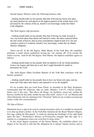 286 CODEX MAGICA
Second degree Masons recite the following heinous oath:
...binding myself under no less penalty than that of having my breast torn open,
my heart plucked out, and placed on the highest pinnacle of the temple there to be
devoured by the vultures of the air, should I ever knowingly violate the Fellow
Craft obligation.
The third degree oath proclaims:
...binding myself under no less penalty than that of having my body severed in
two, my bowels taken from thence and burned to ashes, the ashes scattered before
the four winds of heaven, that no more remembrance might be had of so vile and
wicked a wretch as I would be, should I ever, knowingly, violate this my Master
Mason's obligation.
That's not all. In the 4th degree, Mark Master of the York Rite, the candidate
performs a ritual which symbolizes having his "ear smitten off" if he reveals the
order's secrets. And for the 5th degree, Past Master, the hapless candidate agrees as
follows:
...binding myself under no less penalty than (in addition to all my former penalties)
to have my tongue split from tip to root, that I might thereafter be unable to
pronounce the word.
The sixth degree (Most Excellent Master) of the York Rite continues with the
horrific penalties:
...binding myself under no less penalty than to have my breast torn open, and my
heart and vitals taken from thence, and exposed to rot on the dunghill.
It's no wonder that our Lord Jesus Christ, as recorded in the Holy Scriptures,
commanded that His followers take no oaths (Matthew 5:34-37). Christ's brother,
James, put it this way: "But above all things, my brethren, swear not, neither by
heaven, neither by the earth, neither by any other oath" (James 5:12). Let Masons and
other Illuminists who lie claiming to be "Christian" believers try to dance around and
vainly evade this commandment.
The Sign of Silence
Illuminists have a sign to be used to remind associates when it is needful to stonewall
or to shut up about a matter. In the York Rite initiation for the Royal Master's Degree,
this sign, called the Due-guard, "is made by placing the forefinger of the right hand
upon the lips."2
Richardson's Monitor of Freemasonry remarks that this sign "is a
caution to a companion when you wish him to keep silent."3
In the ritual degree ceremony of the Secret Master, the candidate places two
fingers to his lip and is told that the obligation he is taking "enjoins secrecy and to
 