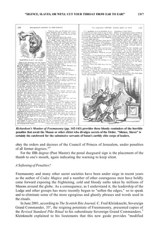 "SILENCE, SLAVES, OR WE'LL CUT YOUR THROAT FROM EAR TO EAR!" 2 8 7
Richardson's Monitor of Freemasonry (pp. 142-143) provides these bloody reminders of the horrible
penalties that await the Mason or other elitist who divulges secrets of the Order. "Silence, Slaves" is
certainly the catchword for the submissive servants of Satan's earthly elite corps of leaders.
obey the orders and decrees of the Council of Princes of Jerusalem, under penalties
of all former degrees."4
For the fifth degree (Past Master) the penal dueguard sign is the placement of the
thumb to one's mouth, again indicating the warning to keep silent.
A Softening of Penalties?
Freemasonry and many other secret societies have been under siege in recent years
as the author of Codex Magica and a number of other courageous men have boldly
come forward exposing the frightening, cold and bloody oaths taken by millions of
Masons around the globe. As a consequence, as I understand it, the leadership of the
Lodge and other groups has more recently begun to "soften the edges," so to speak
and to eliminate some of the more egregious and ghastly phrases and words used in
the rituals.
In June 2001, according to The Scottish Rite Journal, C. Fred Kleinknecht, Sovereign
Grand Commander, 33°, the reigning potentate of Freemasonry, presented copies of
the Revised Standard Pike Ritual to his subordinate Sovereign Grand Commanders.5
Kleinknecht explained to his lieutenants that this new guide provides "modified
 