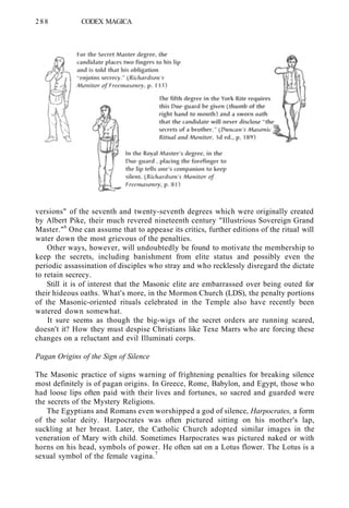 288 CODEX MAGICA
versions" of the seventh and twenty-seventh degrees which were originally created
by Albert Pike, their much revered nineteenth century "Illustrious Sovereign Grand
Master."6
One can assume that to appease its critics, further editions of the ritual will
water down the most grievous of the penalties.
Other ways, however, will undoubtedly be found to motivate the membership to
keep the secrets, including banishment from elite status and possibly even the
periodic assassination of disciples who stray and who recklessly disregard the dictate
to retain secrecy.
Still it is of interest that the Masonic elite are embarrassed over being outed for
their hideous oaths. What's more, in the Mormon Church (LDS), the penalty portions
of the Masonic-oriented rituals celebrated in the Temple also have recently been
watered down somewhat.
It sure seems as though the big-wigs of the secret orders are running scared,
doesn't it? How they must despise Christians like Texe Marrs who are forcing these
changes on a reluctant and evil Illuminati corps.
Pagan Origins of the Sign of Silence
The Masonic practice of signs warning of frightening penalties for breaking silence
most definitely is of pagan origins. In Greece, Rome, Babylon, and Egypt, those who
had loose lips often paid with their lives and fortunes, so sacred and guarded were
the secrets of the Mystery Religions.
The Egyptians and Romans even worshipped a god of silence, Harpocrates, a form
of the solar deity. Harpocrates was often pictured sitting on his mother's lap,
suckling at her breast. Later, the Catholic Church adopted similar images in the
veneration of Mary with child. Sometimes Harpocrates was pictured naked or with
horns on his head, symbols of power. He often sat on a Lotus flower. The Lotus is a
sexual symbol of the female vagina.7
 