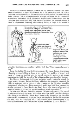 "SILENCE, SLAVES, OR WE'LL CUT YOUR THROAT FROM EAR TO EAR!" 289
In the active days of Benjamin Franklin and our nation's founders, their secret
society counterparts in Great Britain made use of the god Harpocrates. Sir Francis
Dashwood, instrumental in the British operation of the Illuminati, recruited nobility
for his Hell-Fire Club, a secret group based on magic, satanism, and sex. Numerous
harlots—and sometimes newly deflowered virgins—were scandalously used by
Dashwood and his occultic, jolly men. On club premises, the members erected a
statue of Harpocrates, depicting him solemnly holding a finger to his mouth to
remind the frolicking members of the Hell-Fire Club that, "What happens here, stays
here."8
Rome also had the Mystery Goddess Angerona. Her statue showed Angerona as
a beautiful woman holding a finger to her mouth, "the emblem of secrecy and
mystery."9
Angerona watched over the sexual promiscuity goings-on at various
orgies connected with the festivals of the solstices and the changing of the seasons.
The Mystery Religions of the Romans and other peoples especially needed the
utmost secrecy because, during the higher initiations, the unspoken names of the
hidden or unknown god, or gods, was often revealed. As the Christians gained in
numbers and influence, they began to properly understand that these names were
actually synonyms for Satan, Lucifer, the Devil. Great effort was therefore taken by
pagans to obscure or prevent the unmasking of this satanic connection.10
An interesting sidenote: As a child watching TV in the early days (1950s), one of
the most popular programs was a game show hosted by Jewish comedian Groucho
Marx. Groucho had a brother, Harpo Marx, who was also a comedian and starred in
numerous TV programs and in movies. Harpo always played the cherubic character
of a mute young boy, with blond hair in curls. In other words, Harpo was cast in the
image of Harpocrates, god of silence and secrecy, also known as Horus the child.
 