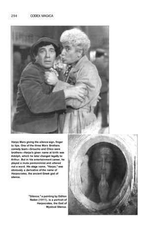 294 CODEX MAGICA
Harpo Marx giving the silence sign, finger
to lips. One of the three Marx Brothers
comedy team—Groucho and Chico were
brothers—Harpo's given name at birth was
Adolph, which he later changed legally to
Arthur. But in his entertainment career, he
played a mute pantomimist and uttered
not a word. His stage name, "Harpo," was
obviously a derivative of the name of
Harpocrates, the ancient Greek god of
silence.
"Silence," a painting by Odilon
Redon (1911), is a portrait of
Harpocrates, the God of
Mystical Silence.
 