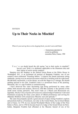 FIFTEEN
Up to Their Necks in Mischief
When it's your neck up there on the chopping block, you don't want a dull blade.
— Anonymous spectator in
crowd at guillotine
execution, Paris, France, 1789
Y o u ' v e no doubt heard the old saying "up to their necks in mischief,"
haven't you? Well, it is definitely applicable to the Illuminist elite and
their legion of secret society puppets.
Hanging over the fireplace in the famous Green Room at the White House in
Washington, D.C. is an acclaimed oil portrait of Benjamin Franklin, one of our
country's most celebrated "founding fathers." It depicts the famed statesman sitting
studiously, poring over an ancient document which he is holding with his right hand.
His left hand, meanwhile, is at his throat, set with the finger in a V-design, the thumb
pushing upward to his chin. Franklin's neck is a prominent focus of the painting.
Obviously, this is a sign Franklin is communicating.
I have observed this same fascinating sign being performed by many other
elitists, both ancient and modern. However, Old Ben certainly is the epitome of the
occult secret society patriarch. This man's feats as a Mason and Rosicrucian are
legendary. Mackey's Encyclopedia of Freemasonry acknowledges Franklin as "a devoted
Freemason occupying for many years places of official prominence and serving his
(Masonic) Brethren with conspicuous Masonic zeal and aptitude."1
The same Encyclopedia spends a great amount of space listing Franklin's exploits
and positions held as a Freemason, not only in the United States, but in Great Britain
and in France. In 1779, he was elected Worshipful Master of the Lodge of the Nine
Sisters in Paris, and in 1782 he became head of a lodge of the Grand Orient de Paris.
Earlier, Benjamin Franklin had officiated at the Masonic funeral of one of his
 