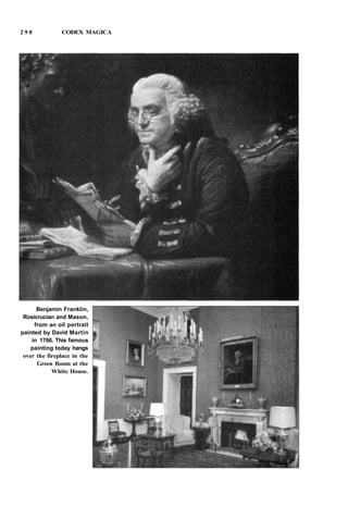 2 9 8 CODEX MAGICA
Benjamin Franklin,
Rosicrucian and Mason,
from an oil portrait
painted by David Martin
in 1766. This famous
painting today hangs
over the fireplace in the
Green Room at the
White House.
 