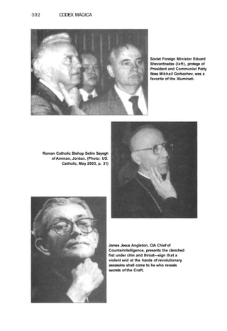 302 CODEX MAGICA
Soviet Foreign Minister Eduard
Shevardnadze (left), protege of
President and Communist Party
Boss Mikhail Gorbachev, was a
favorite of the Illuminati.
Roman Catholic Bishop Selim Sayegh
of Amman, Jordan. (Photo: US.
Catholic, May 2003, p. 31)
James Jesus Angleton, CIA Chief of
Counterintelligence, presents the clenched
fist under chin and throat—sign that a
violent end at the hands of revolutionary
assassins shall come to he who reveals
secrets of the Craft.
 