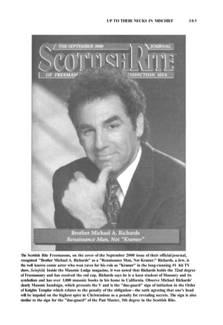 UP TO THEIR NECKS IN MISCHIEF 3 0 3
The Scottish Rite Freemasons, on the cover of the September 2000 issue of their official journal,
recognized "Brother Michael A. Richards" as a "Renaissance Man, Not Kramer." Richards, a Jew, is
the well known comic actor who won raves for his role as "Kramer" in the long-running #1 hit TV
show, Seinfeld. Inside the Masonic Lodge magazine, it was noted that Richards holds the 32nd degree
of Freemasonry and has received the red cap. Richards says he is a keen student of Masonry and its
symbolism and has over 1,000 masonic books in his home in California. Observe Michael Richards'
clearly Masonic handsign, which presents the V and is the "due-guard" sign of initiation in the Order
of Knights Templar which relates to the penalty of the obligation—the oath agreeing that one's head
will be impaled on the highest spire in Christendom as a penalty for revealing secrets. The sign is also
similar to the sign for the "due-guard" of the Past Master, 5th degree in the Scottish Rite.
 