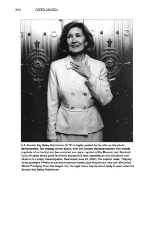 304 CODEX MAGICA
U.S. Senator Kay Bailey Hutchinson (R-TX) is highly exalted by the elite as this photo
demonstrates. The strategy of this photo, with the Senator standing between two swords
(symbols of authority) and two encircled sun signs (symbol of the Masonic and Illuminati
Deity of Light) shows great favoritism toward this lady, especially as this bio-sketch and
photo is in a major newsmagazine, Newsweek (June 26, 2000). The caption reads: "Staying
in the spotlight. If Pakistan can elect a woman leader, says Hutchinson, why can't the United
States?" Judging from this staged rite, the regal doors may be about ready to open wider for
Senator Kay Bailey Hutchinson.
 
