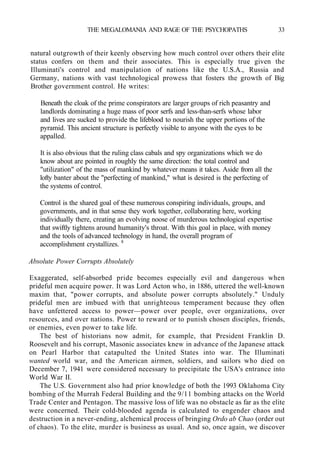 THE MEGALOMANIA AND RAGE OF THE PSYCHOPATHS 33
natural outgrowth of their keenly observing how much control over others their elite
status confers on them and their associates. This is especially true given the
Illuminati's control and manipulation of nations like the U.S.A., Russia and
Germany, nations with vast technological prowess that fosters the growth of Big
Brother government control. He writes:
Beneath the cloak of the prime conspirators are larger groups of rich peasantry and
landlords dominating a huge mass of poor serfs and less-than-serfs whose labor
and lives are sucked to provide the lifeblood to nourish the upper portions of the
pyramid. This ancient structure is perfectly visible to anyone with the eyes to be
appalled.
It is also obvious that the ruling class cabals and spy organizations which we do
know about are pointed in roughly the same direction: the total control and
"utilization" of the mass of mankind by whatever means it takes. Aside from all the
lofty banter about the "perfecting of mankind," what is desired is the perfecting of
the systems of control.
Control is the shared goal of these numerous conspiring individuals, groups, and
governments, and in that sense they work together, collaborating here, working
individually there, creating an evolving noose of murderous technological expertise
that swiftly tightens around humanity's throat. With this goal in place, with money
and the tools of advanced technology in hand, the overall program of
accomplishment crystallizes. 8
Absolute Power Corrupts Absolutely
Exaggerated, self-absorbed pride becomes especially evil and dangerous when
prideful men acquire power. It was Lord Acton who, in 1886, uttered the well-known
maxim that, "power corrupts, and absolute power corrupts absolutely." Unduly
prideful men are imbued with that unrighteous temperament because they often
have unfettered access to power—power over people, over organizations, over
resources, and over nations. Power to reward or to punish chosen disciples, friends,
or enemies, even power to take life.
The best of historians now admit, for example, that President Franklin D.
Roosevelt and his corrupt, Masonic associates knew in advance of the Japanese attack
on Pearl Harbor that catapulted the United States into war. The Illuminati
wanted world war, and the American airmen, soldiers, and sailors who died on
December 7, 1941 were considered necessary to precipitate the USA's entrance into
World War II.
The U.S. Government also had prior knowledge of both the 1993 Oklahoma City
bombing of the Murrah Federal Building and the 9/11 bombing attacks on the World
Trade Center and Pentagon. The massive loss of life was no obstacle as far as the elite
were concerned. Their cold-blooded agenda is calculated to engender chaos and
destruction in a never-ending, alchemical process of bringing Ordo ab Chao (order out
of chaos). To the elite, murder is business as usual. And so, once again, we discover
 