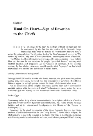 SIXTEEN
Hand On Heart—Sign of Devotion
to the Chiefs
M a s o n r y ' s homage to the heart by the Sign of Hand on Heart can best
be understood by the fact that the leaders of the Masonic Lodge
themselves boast that the rituals of Freemasonry hearken back to
ancient Egyptian religion. The Egyptian Book of the Dead addressed prayers to "My
heart of my mother...My heart of transformations," meaning the source of rebirths.
The Mother Goddess of Egypt was worshipped by various names — Isis, Hathor,
Rhea, etc. She was the one to whom the people "gave their hearts," meaning their
heart-felt devotion and allegiance. As the Goddess of sacrifices, it was deemed
necessary by her admirers that men should sacrifice their "energies" on her behalf.
The Goddess was said to take possession of men's hearts.
Cutting Out Hearts and Eating Them!
In the pyramids of Mexico, Central and South America, the gods were also gods of
sacrifice and, once again, the heart was the centerpiece of devotion. Bloodthirsty
followers, egged on by high priests, cut out the hearts of victims of tribal wars.
On the stone altars of the temples, the priests cut the heart out of the breast of
sacrificial victims while they were still alive! The hearts were eaten, just as they were
in ancient Egypt and as they are in a number of satanic cults in existence today.
Back to Egypt
Freemasonry today freely admits its connection to the religion and rituals of ancient
Egypt and proudly displays Egyptian idols (the Sphinx, etc.) in and around its lodge
facilities and at its international headquarters, the House of the Temple in
Washington, D.C.
Moreover, in the ritual ceremonies of the higher Masonic degrees, the Hindu
pantheon of deities is honored as the true "Holy Trinity."1
In the Hindu religion, the
whole universe is said to be centered in the heart. The Yogi, in meditation, is claimed
to be listening to the heartbeat of the universe, which is the great god Shiva's beating
 