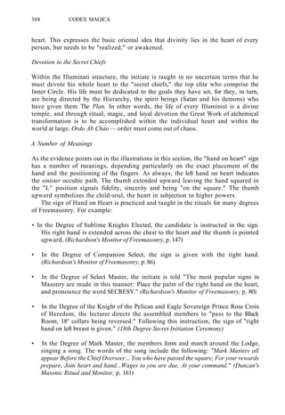 308 CODEX MAGICA
heart. This expresses the basic oriental idea that divinity lies in the heart of every
person, but needs to be "realized," or awakened.
Devotion to the Secret Chiefs
Within the Illuminati structure, the initiate is taught in no uncertain terms that he
must devote his whole heart to the "secret chiefs," the top elite who comprise the
Inner Circle. His life must be dedicated to the goals they have set, for they, in turn,
are being directed by the Hierarchy, the spirit beings (Satan and his demons) who
have given them The Plan. In other words, the life of every Illuminist is a divine
temple, and through ritual, magic, and loyal devotion the Great Work of alchemical
transformation is to be accomplished within the individual heart and within the
world at large. Ordo Ab Chao — order must come out of chaos.
A Number of Meanings
As the evidence points out in the illustrations in this section, the "hand on heart" sign
has a number of meanings, depending particularly on the exact placement of the
hand and the positioning of the fingers. As always, the left hand on heart indicates
the sinister occultic path. The thumb extended upward leaving the hand squared in
the "L" position signals fidelity, sincerity and being "on the square." The thumb
upward symbolizes the child-soul, the heart in subjection to higher powers.
The sign of Hand on Heart is practiced and taught in the rituals for many degrees
of Freemasonry. For example:
• In the Degree of Sublime Knights Elected, the candidate is instructed in the sign.
His right hand is extended across the chest to the heart and the thumb is pointed
upward. (Richardson's Monitor of Freemasonry, p. 147)
• In the Degree of Companion Select, the sign is given with the right hand.
(Richardson's Monitor of Freemasonry, p. 86)
• In the Degree of Select Master, the initiate is told "The most popular signs in
Masonry are made in this manner: Place the palm of the right hand on the heart,
and pronounce the word SECRESY." (Richardson's Monitor of Freemasonry, p. 80)
• In the Degree of the Knight of the Pelican and Eagle Sovereign Prince Rose Croix
of Heredom, the lecturer directs the assembled members to "pass to the Black
Room, 18° collars being reversed." Following this instruction, the sign of "right
hand on left breast is given." (18th Degree Secret Initiation Ceremony)
• In the Degree of Mark Master, the members form and march around the Lodge,
singing a song. The words of the song include the following: "Mark Masters all
appear Before the Chief Overseer... You who have passed the square, For your rewards
prepare, Join heart and hand...Wages to you are due, At your command." (Duncan's
Masonic Ritual and Monitor, p. 161)
 