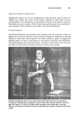 HAND ON HEART 309
Separation of Fingers as Sign is Given
Separating the fingers has its own interpretation, often being the sign of choice for
cabalists who employ the letters of the Hebrew alphabet in their hand on heart
communications. The illustrations of Christopher Columbus and Ignatius Loyola in
this chapter are prime examples. Both of these historical characters were members of
secret cabalistic orders founded by the rabbis of the Jewish Sanhedrin.
Erasing Confusion
The Illuminist/Masonic sign should not be confused with the American custom of
placing one's hand over the heart while reciting the Pledge of Allegiance to the flag
(Citizens of some other nations practice this same tradition). Again, in judging the
Illuminist intent, we look to such factors as time period, the history and affiliations,
who's performing the sign, and other factors. As always in this book, I leave it to you,
the reader, to form your own learned opinion of what you are seeing.
Freemasons strongly deny there are any women in their Order. But in Mac key's Encyclopedia of
Freemasonry we find this picture captioned, "Lady Freemason Mrs. Elizabeth Aldworth." In the text
(page 353), Mackey. 33°, former Sovereign Grand Commander of the Scottish Rite, writes that,
"there are a few instances in which the otherwise unalterable rule of female exclusion has been made
to yield."
 