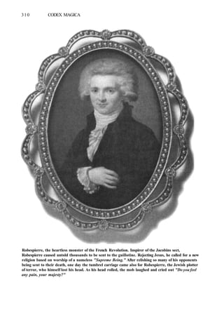 310 CODEX MAGICA
Robespierre, the heartless monster of the French Revolution. Inspirer of the Jacobins sect,
Robespierre caused untold thousands to be sent to the guillotine. Rejecting Jesus, he called for a new
religion based on worship of a nameless "Supreme Being." After relishing so many of his opponents
being sent to their death, one day the tumbrel carriage came also for Robespierre, the Jewish plotter
of terror, who himself lost his head. As his head rolled, the mob laughed and cried out "Do you feel
any pain, your majesty?"
 