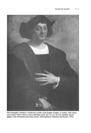 HAND ON HEART 3 1 1
Was Christopher Columbus a clandestine member of the Knights Templar, or another 15th century
secret society? Much evidence exists confirming exactly that. So, too, does the cabalistic sign he
displays of the left-handed path of the initiate. (Oil painting by Sebastiano del Piombo, 1519)
 