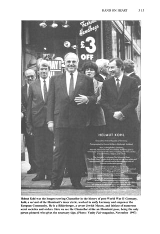 HAND ON HEART 313
Helmut Kohl was the longest-serving Chancellor in the history of post-World War II Germany.
Kohl, a servant of the Illuminati's inner circle, worked to unify Germany and empower the
European Community. He is a Bilderberger, a covert Jewish Mason, and initiate of numerous
secret societies and orders. Here we see the Chancellor strike an Illuminist pose, being the only
person pictured who gives the necessary sign. (Photo: Vanity Fair magazine, November 1997)
 