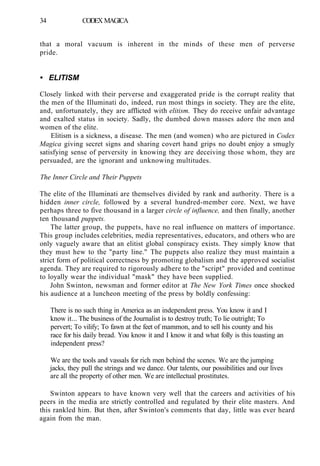 34 CODEX MAGICA
that a moral vacuum is inherent in the minds of these men of perverse
pride.
• ELITISM
Closely linked with their perverse and exaggerated pride is the corrupt reality that
the men of the Illuminati do, indeed, run most things in society. They are the elite,
and, unfortunately, they are afflicted with elitism. They do receive unfair advantage
and exalted status in society. Sadly, the dumbed down masses adore the men and
women of the elite.
Elitism is a sickness, a disease. The men (and women) who are pictured in Codex
Magica giving secret signs and sharing covert hand grips no doubt enjoy a smugly
satisfying sense of perversity in knowing they are deceiving those whom, they are
persuaded, are the ignorant and unknowing multitudes.
The Inner Circle and Their Puppets
The elite of the Illuminati are themselves divided by rank and authority. There is a
hidden inner circle, followed by a several hundred-member core. Next, we have
perhaps three to five thousand in a larger circle of influence, and then finally, another
ten thousand puppets.
The latter group, the puppets, have no real influence on matters of importance.
This group includes celebrities, media representatives, educators, and others who are
only vaguely aware that an elitist global conspiracy exists. They simply know that
they must hew to the "party line." The puppets also realize they must maintain a
strict form of political correctness by promoting globalism and the approved socialist
agenda. They are required to rigorously adhere to the "script" provided and continue
to loyally wear the individual "mask" they have been supplied.
John Swinton, newsman and former editor at The New York Times once shocked
his audience at a luncheon meeting of the press by boldly confessing:
There is no such thing in America as an independent press. You know it and I
know it... The business of the Journalist is to destroy truth; To lie outright; To
pervert; To vilify; To fawn at the feet of mammon, and to sell his county and his
race for his daily bread. You know it and I know it and what folly is this toasting an
independent press?
We are the tools and vassals for rich men behind the scenes. We are the jumping
jacks, they pull the strings and we dance. Our talents, our possibilities and our lives
are all the property of other men. We are intellectual prostitutes.
Swinton appears to have known very well that the careers and activities of his
peers in the media are strictly controlled and regulated by their elite masters. And
this rankled him. But then, after Swinton's comments that day, little was ever heard
again from the man.
 