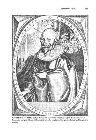 HAND ON HEART 319
Robert Fludd (1574-1637), medical doctor and hermeticist of the late English Renaissance, was a
Rosicrucian and practitioner of the magical arts who emphasized the power of visual and imaginative
symbols.
 