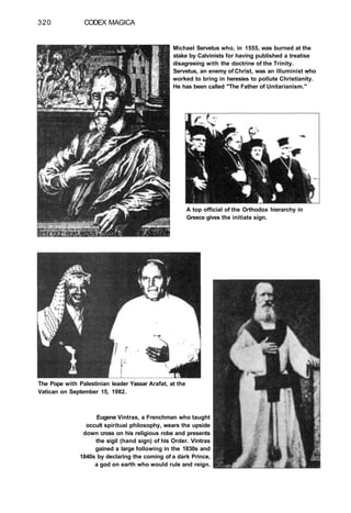320 CODEX MAGICA
Michael Servetus who, in 1555, was burned at the
stake by Calvinists for having published a treatise
disagreeing with the doctrine of the Trinity.
Servetus, an enemy of Christ, was an llluminist who
worked to bring in heresies to pollute Christianity.
He has been called "The Father of Unitarianism."
A top official of the Orthodox hierarchy in
Greece gives the initiate sign.
The Pope with Palestinian leader Yassar Arafat, at the
Vatican on September 15, 1982.
Eugene Vintras, a Frenchman who taught
occult spiritual philosophy, wears the upside
down cross on his religious robe and presents
the sigil (hand sign) of his Order. Vintras
gained a large following in the 1830s and
1840s by declaring the coming of a dark Prince,
a god on earth who would rule and reign.
 