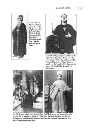 HAND ON HEART 321
A chief rabbi in
Ottoman Turkey
(from the book,
The Lost Messiah:
In Search of the
Mystical Rabbi
Sabbatai Sevi, by
John Freely
(Woodstock and
New York: The
Overlook Press,
2001)
Aleister Crowley, as a youth, in his occult
regalia. Crowley, whose books were the
basis later for Anton LaVey, founder of the
Church of Satan and Michael Aquino,
founder of the Temple of Set. Crowley also
inspired L. Ron Hubbard, founder of
Scientology.
An elderly man who is chief dervish of the Sufi Moslem sect and a young boy who
is a dervish in training in the early 1900s (from the book, The Lost Messiah: In
Search of the Mystical Rabbi Sabbatai Sevi, by John Freely (Woodstock and New
York: The Overlook Press, 2001)
 