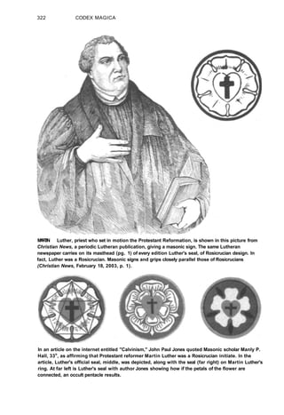 322 CODEX MAGICA
M
A
R
T
I
N Luther, priest who set in motion the Protestant Reformation, is shown in this picture from
Christian News, a periodic Lutheran publication, giving a masonic sign. The same Lutheran
newspaper carries on its masthead (pg. 1) of every edition Luther's seal, of Rosicrucian design. In
fact, Luther was a Rosicrucian. Masonic signs and grips closely parallel those of Rosicrucians
(Christian News, February 18, 2003, p. 1).
In an article on the internet entitled "Calvinism," John Paul Jones quoted Masonic scholar Manly P.
Hall, 33o
, as affirming that Protestant reformer Martin Luther was a Rosicrucian initiate. In the
article, Luther's official seal, middle, was depicted, along with the seal (far right) on Martin Luther's
ring. At far left is Luther's seal with author Jones showing how if the petals of the flower are
connected, an occult pentacle results.
 