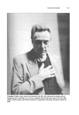 HAND ON HEART 3 2 3
Christopher Walken, actor, seems to be favored by the elite. He is often cast in strange roles as
deranged psychos, mob killers, etc. Interview magazine devoted this entire page in its June 2004
edition, without caption and without comment or explanation. Obviously, the picture speaks for
itself.
 