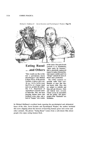 3 2 6 CODEX MAGICA
Michael A Hoffman II Secret Societies and Psychological Warfare Page 56
Eating Raoul
.. .and Others
"How would you like to bite
into a part-human bacon
cheeseburger?" asks Michael
Colgan, Ph.D., in the journal
Nutrition A fitness (sic) (vol.
10. no. 1 & 2). In five years
they'll be at a burger stand
near you, predicts the author.
The U.S. Department of
Agriculture's research center
in Beltsville, Md., has been
inserting human genes into
fertilized swine eggs, and a
herd of "hupigs" now resides
at the center. One goal of such
research is to manufacture
"spare parts for humans,"
that is, genetically engineered
organs to replace diseased hu-
man organs; another goal is to
"design" animals for more ef-
ficient meat production.
The USDA creatures re-
portedly suffer from coor-
dination so poor that they
can barely walk. They also
are subject to arthritis and
lung and gut diseases. State
and federal laws severely
restrict access by journalists
and the public, and photo-
graphs of the "hunimals" are
forbidden.
In Michael Hoffman's excellent book exposing the psychological and alchemical
bases of the elite, Secret Societies and Psychological Warfare, the author included
this news clipping about the horrors of inserting human genes into swine and
other animals. The phrase "Eating Raoul." comes from a cult-classic film about
people who enjoy eating human flesh.
 