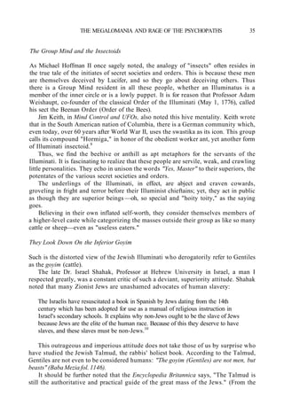 THE MEGALOMANIA AND RAGE OF THE PSYCHOPATHS 35
The Group Mind and the Insectoids
As Michael Hoffman II once sagely noted, the analogy of "insects" often resides in
the true tale of the initiates of secret societies and orders. This is because these men
are themselves deceived by Lucifer, and so they go about deceiving others. Thus
there is a Group Mind resident in all these people, whether an Illuminatus is a
member of the inner circle or is a lowly puppet. It is for reason that Professor Adam
Weishaupt, co-founder of the classical Order of the Illuminati (May 1, 1776), called
his sect the Beenan Order (Order of the Bees).
Jim Keith, in Mind Control and UFOs, also noted this hive mentality. Keith wrote
that in the South American nation of Columbia, there is a German community which,
even today, over 60 years after World War II, uses the swastika as its icon. This group
calls its compound "Hormiga," in honor of the obedient worker ant, yet another form
of Illuminati insectoid.9
Thus, we find the beehive or anthill as apt metaphors for the servants of the
Illuminati. It is fascinating to realize that these people are servile, weak, and crawling
little personalities. They echo in unison the words "Yes, Master" to their superiors, the
potentates of the various secret societies and orders.
The underlings of the Illuminati, in effect, are abject and craven cowards,
groveling in fright and terror before their Illuminist chieftains; yet, they act in public
as though they are superior beings —oh, so special and "hoity toity," as the saying
goes.
Believing in their own inflated self-worth, they consider themselves members of
a higher-level caste while categorizing the masses outside their group as like so many
cattle or sheep—even as "useless eaters."
They Look Down On the Inferior Goyim
Such is the distorted view of the Jewish Illuminati who derogatorily refer to Gentiles
as the goyim (cattle).
The late Dr. Israel Shahak, Professor at Hebrew University in Israel, a man I
respected greatly, was a constant critic of such a deviant, superiority attitude. Shahak
noted that many Zionist Jews are unashamed advocates of human slavery:
The Israelis have resuscitated a book in Spanish by Jews dating from the 14th
century which has been adopted for use as a manual of religious instruction in
Israel's secondary schools. It explains why non-Jews ought to be the slave of Jews
because Jews are the elite of the human race. Because of this they deserve to have
slaves, and these slaves must be non-Jews.10
This outrageous and imperious attitude does not take those of us by surprise who
have studied the Jewish Talmud, the rabbis' holiest book. According to the Talmud,
Gentiles are not even to be considered humans: "The goyim (Gentiles) are not men, but
beasts" (Baba Mezia fol. 1146).
It should be further noted that the Encyclopedia Britannica says, "The Talmud is
still the authoritative and practical guide of the great mass of the Jews." (From the
 