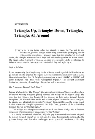 SEVENTEEN
Triangles Up, Triangles Down, Triangles,
Triangles All Around
E v e r y w h e r e one turns today the triangle is seen. On TV, and in art,
architecture, product design, advertising, commercial packaging, and in
religion it is ubiquitous. I am convinced that this simple, yet profound
device, the triangle, somehow has a mystical, mesmerizing effect on men's minds.
The never-ending blizzard of triangle designs we encounter daily is intended to
induce a trance state in those who are bombarded day and night by it.
Back to Babylon
For an answer why the triangle may be the ultimate satanic symbol for Illuminists we
go back in time to uncover its origins. A book on mathematics history called Early
Computations tells us that "A Babylonian tablet dated around 1900 BC to 1600 BC and
called 'Plimpton 322' deals with Pythagorean triplets." This ancient document
detailed an elementary knowledge of triangles and proportions.
The Triangle as Woman's "Holy Door''
Barbara Walker, in her The Woman's Encyclopedia of Myths and Secrets, outlines how
the ancient Mystery Religions greatly honored the triangle as the sign of deity. She
notes that the Hindus, too, borrowed this emblem as their tantric (sexual) female
Triangle of Life. It was known as the Kali Yantra, sign of the female vulva. In Egypt,
the triangle was a hieroglyphic sign for "woman." In ancient Greece, the sexual intent
is clear in that the triangle represented the Holy Door, genitalia of the All-Mother
Demeter, known as "Mother Delta."1
"The triangle was everywhere connected with the female trinity, and a frequent
component of monograms of goddesses," writes Walker.2
It is easily understood, therefore, why the gay homosexual movement adopted
the sign of the pink triangle as its emblem. For male homosexuals particularly, the
goddess image and feminine archetype were powerful motivators dictating
 