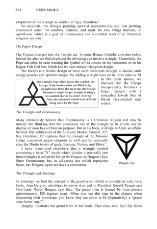 328 CODEX MAGICA
adaptation of the triangle as symbol of "gay liberation."
To occultists, the triangle pointing upward represents fire and that pointing
downward water. To combine, balance, and unite the two brings dualism, or
equilibrium, which is a goal of Freemasonry and a cardinal tenet of all Illuminist
religious systems.
The Pope's Triceps
The Vatican also got into the triangle act. In some Roman Catholic churches today,
behind the altar we find displayed the all-seeing eye inside a triangle. Meanwhile, the
Pope can often be seen wearing the symbol of the triceps on his vestments or on his
Dagon Fish God hat, which has its own unique triangular design.
The triceps is a Nordic design of three earth diamonds thought to invoke earth
energy powers and spiritual magic. By adding straight lines on its three sides to fill
in the open spaces, we
discover that the Triceps
unexpectedly becomes a
larger triangle with a
concealed Jewish Star of
David (six-pointed star)
within.
The Triangle and Freemasonry
Many erroneously believe that Freemasonry is a Christian religion and may be
misled into thinking that the prominent use of the triangle in its rituals and its
display of icons has a Christian purpose. But in his book, A Bridge to Light, an official
Scottish Rite publication of the Supreme Mother Council, 33°,
Rex Hutchins, 33° explains that the triangle of the Masonic
Lodge represents pagan religions as well and he especially
cites the Hindu trinity of gods, Brahma, Vishnu, and Shiva.3
I have mentioned elsewhere that a triangle symbol
containing a letter "Y" inside which divides it internally into
three triangles is called the Eye of the Dragon, or Dragon's Eye.
Since Freemasonry has its all-seeing eye which represents
Satan, the Dragon, again we have a connection.
The Triangle and Astrology
In astrology we find the concept of the grand trine, which is considered very, very
lucky. Joan Quigley, astrologer to movie stars and to President Ronald Reagan and
First Lady Nancy Reagan, says that, "the grand trine is formed by three planets
approximately 120 degrees apart. When you see this sign in the planets when
forecasting their horoscope, you know they are about to hit (figuratively) a "grand
slam home run."4
Quigley illustrates the grand trine in her book, What Does Joan Say?-My Seven
 