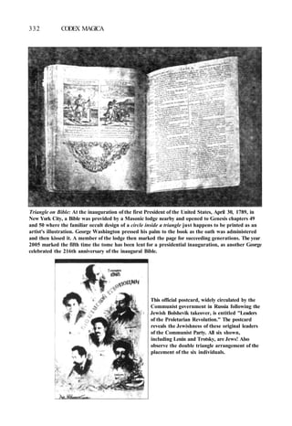 332 CODEX MAGICA
Triangle on Bible: At the inauguration of the first President of the United States, April 30, 1789, in
New York City, a Bible was provided by a Masonic lodge nearby and opened to Genesis chapters 49
and 50 where the familiar occult design of a circle inside a triangle just happens to be printed as an
artist's illustration. George Washington pressed his palm to the book as the oath was administered
and then kissed it. A member of the lodge then marked the page for succeeding generations. The year
2005 marked the fifth time the tome has been lent for a presidential inauguration, as another George
celebrated the 216th anniversary of the inaugural Bible.
This official postcard, widely circulated by the
Communist government in Russia following the
Jewish Bolshevik takeover, is entitled "Leaders
of the Proletarian Revolution." The postcard
reveals the Jewishness of these original leaders
of the Communist Party. All six shown,
including Lenin and Trotsky, are Jews! Also
observe the double triangle arrangement of the
placement of the six individuals.
 