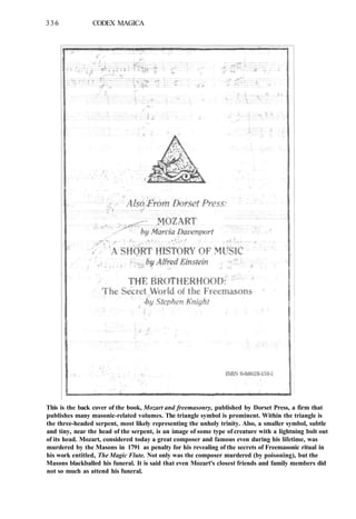 336 CODEX MAGICA
This is the back cover of the book, Mozart and freemasonry, published by Dorset Press, a firm that
publishes many masonic-related volumes. The triangle symbol is prominent. Within the triangle is
the three-headed serpent, most likely representing the unholy trinity. Also, a smaller symbol, subtle
and tiny, near the head of the serpent, is an image of some type of creature with a lightning bolt out
of its head. Mozart, considered today a great composer and famous even during his lifetime, was
murdered by the Masons in 1791 as penalty for his revealing of the secrets of Freemasonic ritual in
his work entitled, The Magic Flute. Not only was the composer murdered (by poisoning), but the
Masons blackballed his funeral. It is said that even Mozart's closest friends and family members did
not so much as attend his funeral.
 