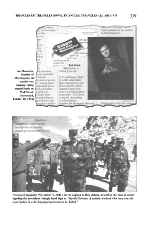 TRIANGLES UP, TRIANGLES DOWN, TRIANGLES, TRIANGLES ALL AROUND 339
Joe Mansueto,
founder of
Morningstar, the
number one
company rating
mutual funds on
Wall Street.
(Newsweek,
October 10, 1994)
Newsweek magazine (November 5, 2001), in the caption to this picture, describes the man at center
signaling the ascendant triangle hand sign as "Rashid Dostum. A sadistic warlord who once ran the
secret police in a Soviet puppet government in Kabul."
 