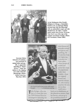 3 4 2 CODEX MAGICA
At the Parliament of the World's
Religions in Chicago, a Rockefeller-
funded event, an Episcopal Bishop
(second from left) has fellowship
with an unidentified couple and with
Donald Frew, far right, a warlock
(male witch) who oversees 70 covens.
Note Frew's use of the sign of the
warlock (ascendant) triangle. (Photo:
SCP Newsletter, Winter 2005)
Governor Edwin
Edwards of Louisiana,
just convicted of
taking bribes and pay-
offs, is apparently
appealing to "higher
powers." Notice the
caption in the clipping
just under Edwards'
photograph. (Photo:
Oxford American,
May/June 2001)
 