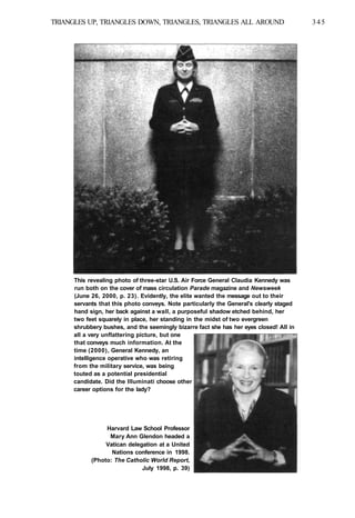 TRIANGLES UP, TRIANGLES DOWN, TRIANGLES, TRIANGLES ALL AROUND 345
This revealing photo of three-star U.S. Air Force General Claudia Kennedy was
run both on the cover of mass circulation Parade magazine and Newsweek
(June 26, 2000, p. 23). Evidently, the elite wanted the message out to their
servants that this photo conveys. Note particularly the General's clearly staged
hand sign, her back against a wall, a purposeful shadow etched behind, her
two feet squarely in place, her standing in the midst of two evergreen
shrubbery bushes, and the seemingly bizarre fact she has her eyes closed! All in
all a very unflattering picture, but one
that conveys much information. At the
time (2000), General Kennedy, an
intelligence operative who was retiring
from the military service, was being
touted as a potential presidential
candidate. Did the llluminati choose other
career options for the lady?
Harvard Law School Professor
Mary Ann Glendon headed a
Vatican delegation at a United
Nations conference in 1998.
(Photo: The Catholic World Report,
July 1998, p. 39)
 